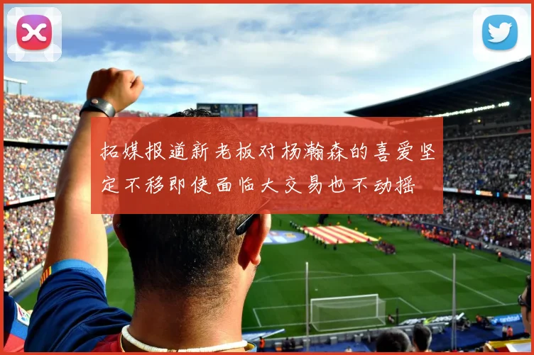 拓媒报道新老板对杨瀚森的喜爱坚定不移即使面临大交易也不动摇