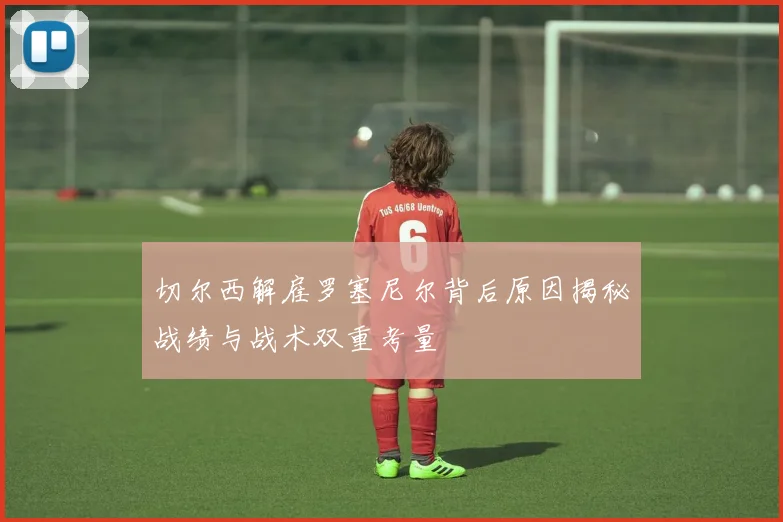 切尔西解雇罗塞尼尔背后原因揭秘战绩与战术双重考量