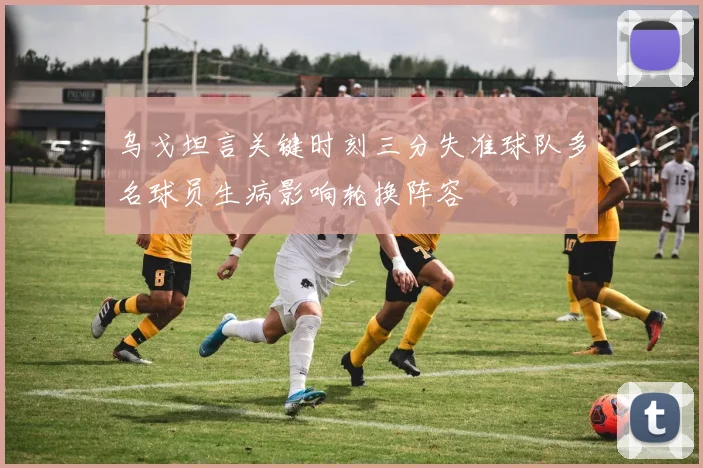 乌戈坦言关键时刻三分失准球队多名球员生病影响轮换阵容