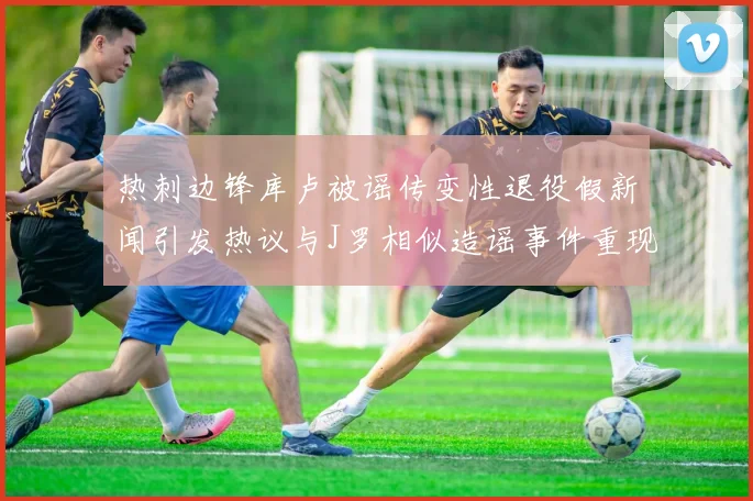 热刺边锋库卢被谣传变性退役假新闻引发热议与J罗相似造谣事件重现