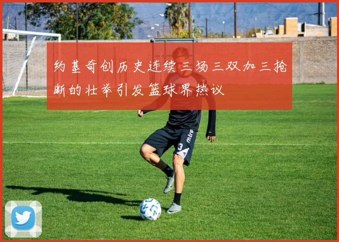 约基奇创历史连续三场三双加三抢断的壮举引发篮球界热议