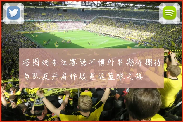 塔图姆专注赛场不惧外界期待期待与队友并肩作战重返篮球之路