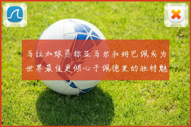 马拉加球员称亚马尔和姆巴佩或为世界最佳更倾心于佩德里的独特魅力