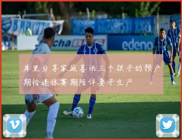 库里分享家庭喜讯三个孩子的预产期恰逢休赛期陪伴妻子生产