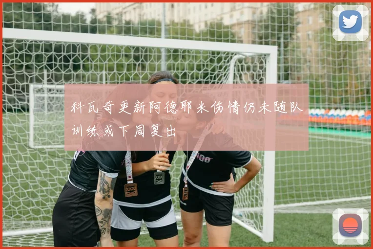 科瓦奇更新阿德耶米伤情仍未随队训练或下周复出