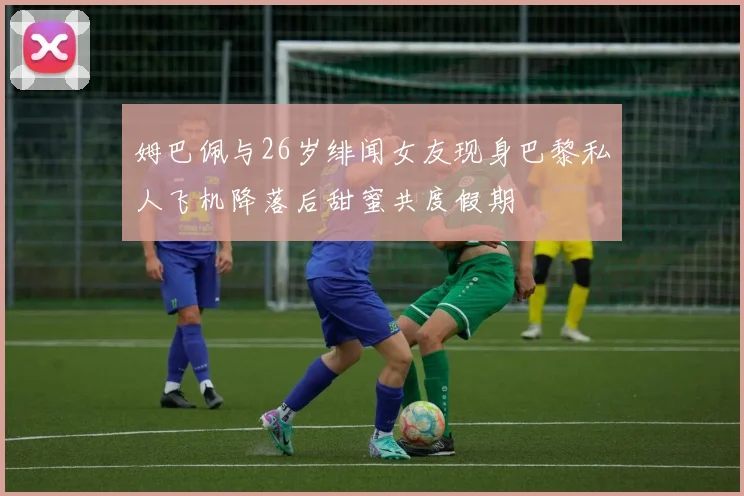 姆巴佩与26岁绯闻女友现身巴黎私人飞机降落后甜蜜共度假期