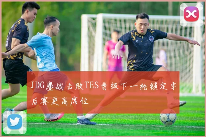 JDG鏖战击败TES晋级下一轮锁定季后赛更高席位